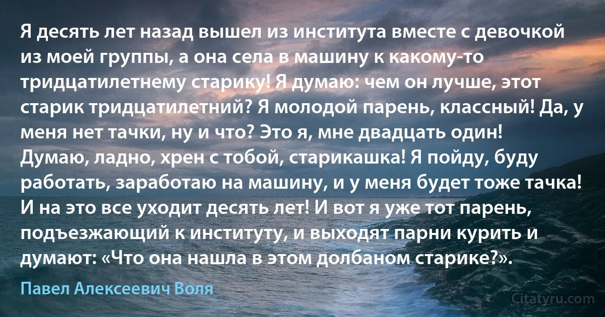 Я десять лет назад вышел из института вместе с девочкой из моей группы, а она села в машину к какому-то тридцатилетнему старику! Я думаю: чем он лучше, этот старик тридцатилетний? Я молодой парень, классный! Да, у меня нет тачки, ну и что? Это я, мне двадцать один! Думаю, ладно, хрен с тобой, старикашка! Я пойду, буду работать, заработаю на машину, и у меня будет тоже тачка! И на это все уходит десять лет! И вот я уже тот парень, подъезжающий к институту, и выходят парни курить и думают: «Что она нашла в этом долбаном старике?». (Павел Алексеевич Воля)