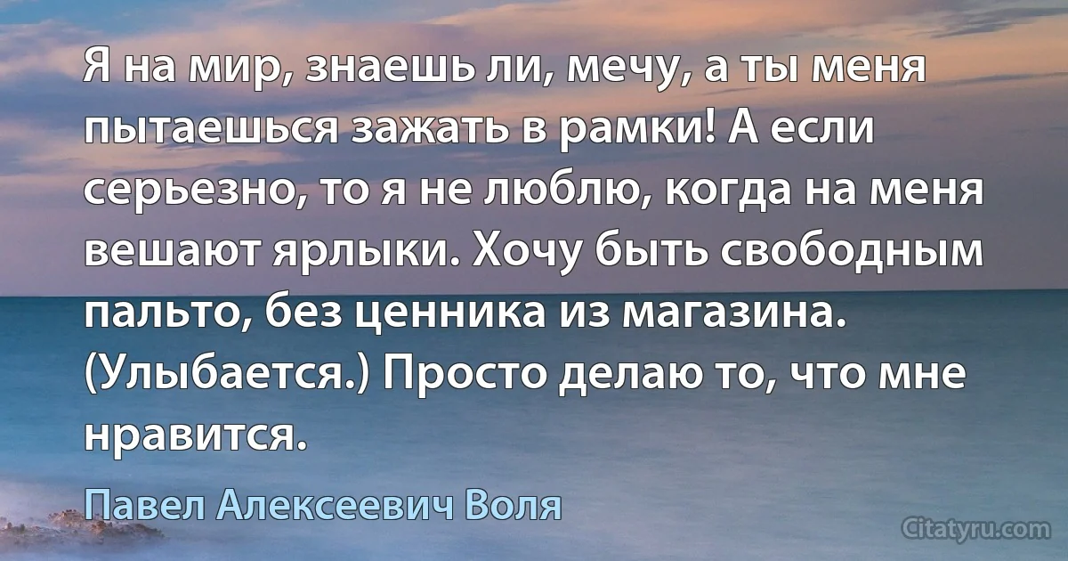 Я на мир, знаешь ли, мечу, а ты меня пытаешься зажать в рамки! А если серьезно, то я не люблю, когда на меня вешают ярлыки. Хочу быть свободным пальто, без ценника из магазина. (Улыбается.) Просто делаю то, что мне нравится. (Павел Алексеевич Воля)