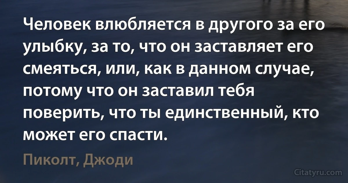 Человек влюбляется в другого за его улыбку, за то, что он заставляет его смеяться, или, как в данном случае, потому что он заставил тебя поверить, что ты единственный, кто может его спасти. (Пиколт, Джоди)