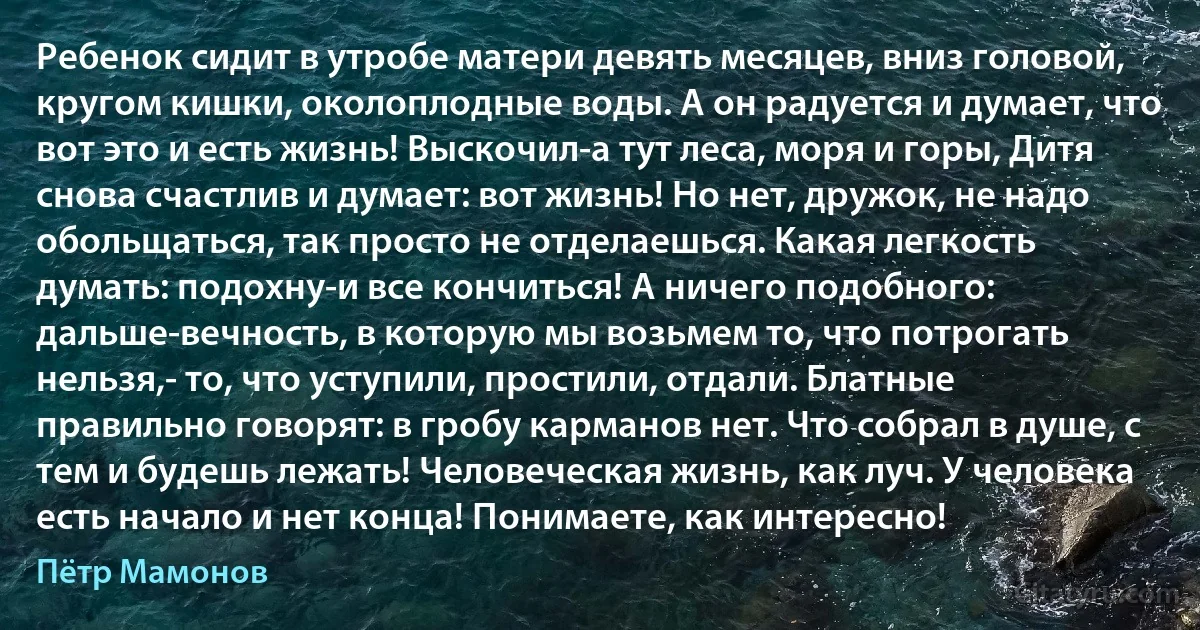 Ребенок сидит в утробе матери девять месяцев, вниз головой, кругом кишки, околоплодные воды. А он радуется и думает, что вот это и есть жизнь! Выскочил-а тут леса, моря и горы, Дитя снова счастлив и думает: вот жизнь! Но нет, дружок, не надо обольщаться, так просто не отделаешься. Какая легкость думать: подохну-и все кончиться! А ничего подобного: дальше-вечность, в которую мы возьмем то, что потрогать нельзя,- то, что уступили, простили, отдали. Блатные правильно говорят: в гробу карманов нет. Что собрал в душе, с тем и будешь лежать! Человеческая жизнь, как луч. У человека есть начало и нет конца! Понимаете, как интересно! (Пётр Мамонов)