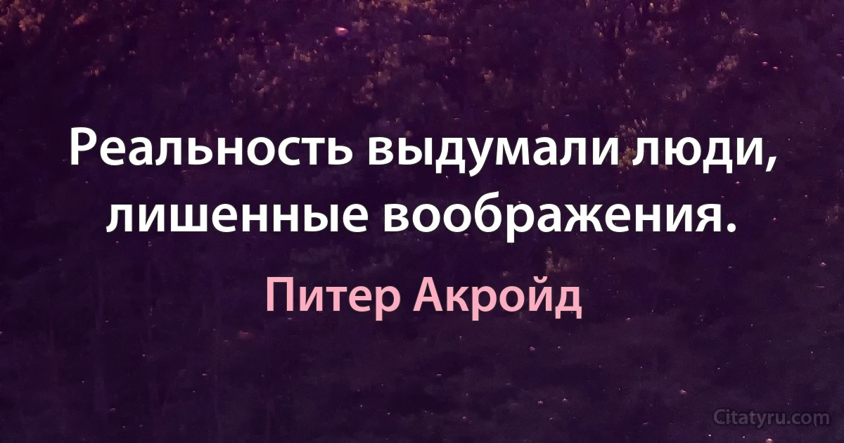 Реальность выдумали люди, лишенные воображения. (Питер Акройд)