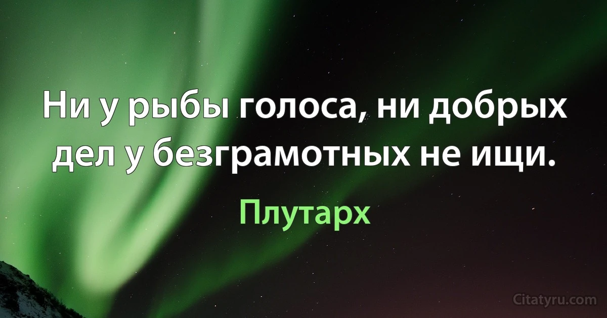 Ни у рыбы голоса, ни добрых дел у безграмотных не ищи. (Плутарх)