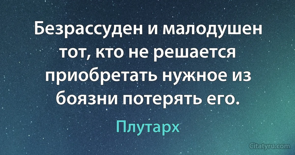 Безрассуден и малодушен тот, кто не решается приобретать нужное из боязни потерять его. (Плутарх)