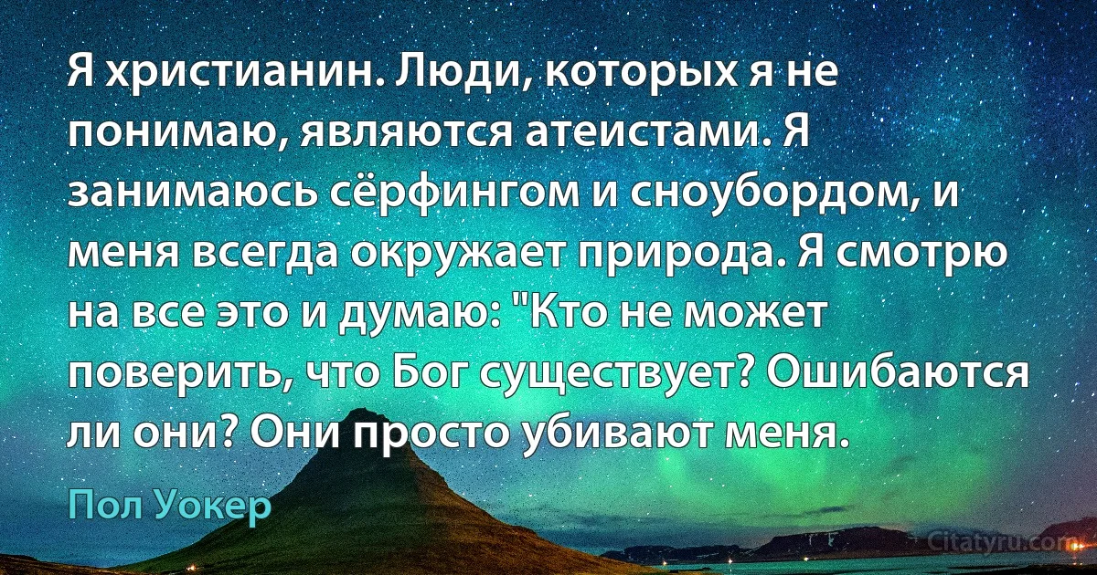 Я христианин. Люди, которых я не понимаю, являются атеистами. Я занимаюсь сёрфингом и сноубордом, и меня всегда окружает природа. Я смотрю на все это и думаю: "Кто не может поверить, что Бог существует? Ошибаются ли они? Они просто убивают меня. (Пол Уокер)