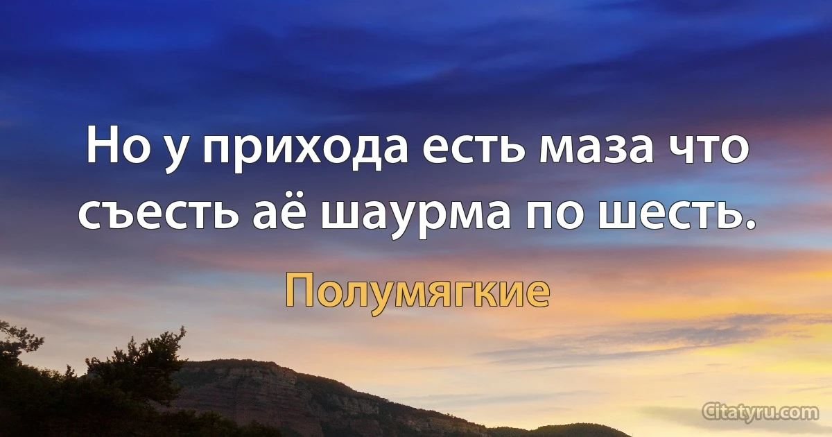 Но у прихода есть маза что съесть аё шаурма по шесть. (Полумягкие)