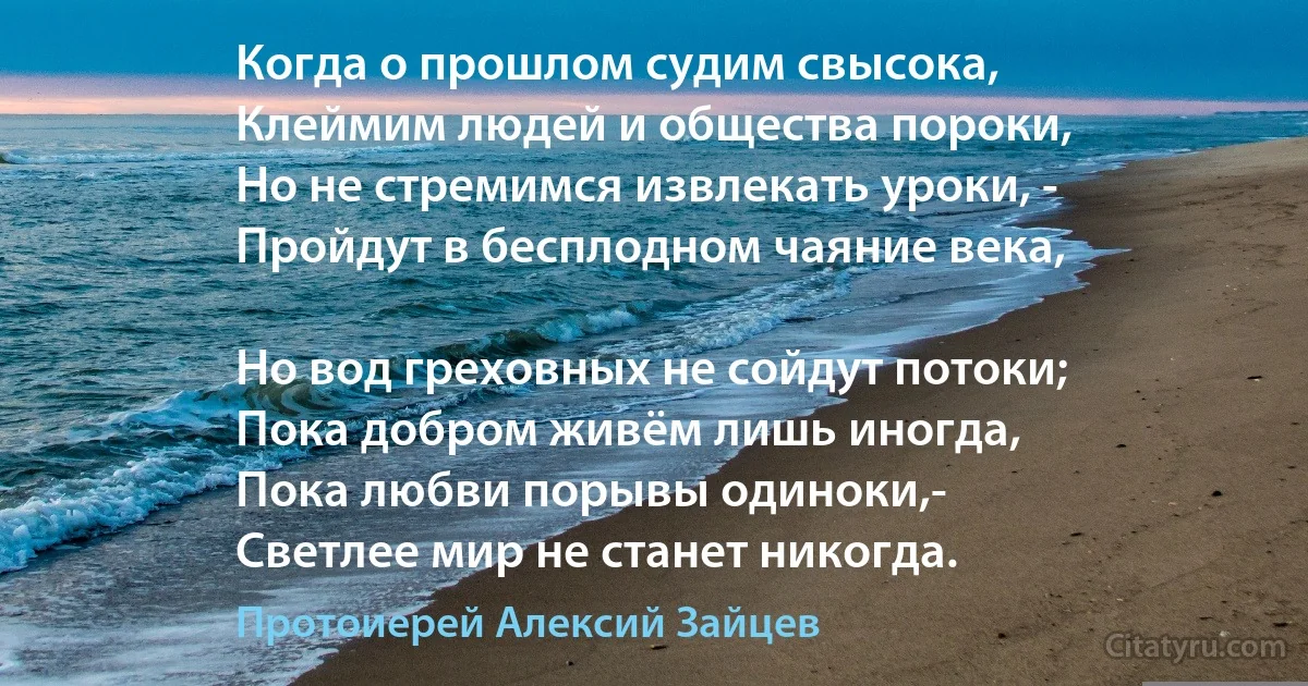 Когда о прошлом судим свысока,
Клеймим людей и общества пороки,
Но не стремимся извлекать уроки, -
Пройдут в бесплодном чаяние века,

Но вод греховных не сойдут потоки;
Пока добром живём лишь иногда,
Пока любви порывы одиноки,-
Светлее мир не станет никогда. (Протоиерей Алексий Зайцев)