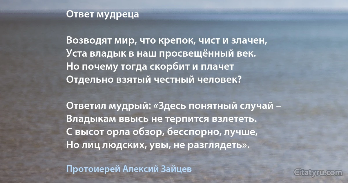 Ответ мудреца

Возводят мир, что крепок, чист и злачен,
Уста владык в наш просвещённый век.
Но почему тогда скорбит и плачет
Отдельно взятый честный человек?

Ответил мудрый: «Здесь понятный случай –
Владыкам ввысь не терпится взлететь.
С высот орла обзор, бесспорно, лучше,
Но лиц людских, увы, не разглядеть». (Протоиерей Алексий Зайцев)