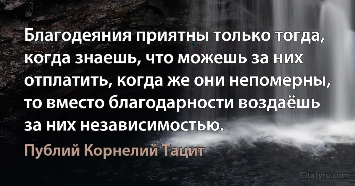 Благодеяния приятны только тогда, когда знаешь, что можешь за них отплатить, когда же они непомерны, то вместо благодарности воздаёшь за них независимостью. (Публий Корнелий Тацит)