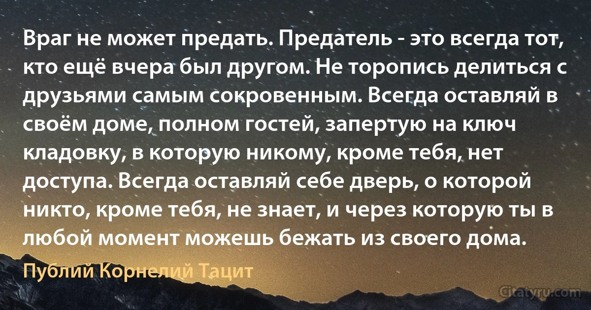 Враг не может предать. Предатель - это всегда тот, кто ещё вчера был другом. Не торопись делиться с друзьями самым сокровенным. Всегда оставляй в своём доме, полном гостей, запертую на ключ кладовку, в которую никому, кроме тебя, нет доступа. Всегда оставляй себе дверь, о которой никто, кроме тебя, не знает, и через которую ты в любой момент можешь бежать из своего дома. (Публий Корнелий Тацит)