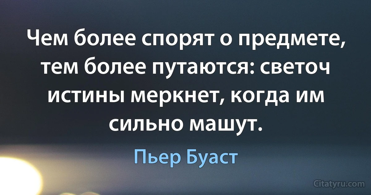 Чем более спорят о предмете, тем более путаются: светоч истины меркнет, когда им сильно машут. (Пьер Буаст)