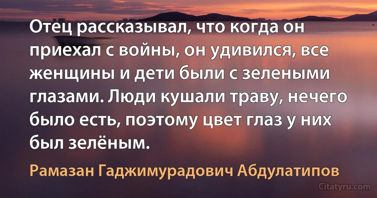 Отец рассказывал, что когда он приехал с войны, он удивился, все женщины и дети были с зелеными глазами. Люди кушали траву, нечего было есть, поэтому цвет глаз у них был зелёным. (Рамазан Гаджимурадович Абдулатипов)