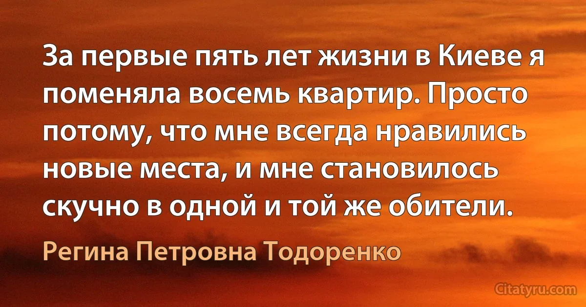 За первые пять лет жизни в Киеве я поменяла восемь квартир. Просто потому, что мне всегда нравились новые места, и мне становилось скучно в одной и той же обители. (Регина Петровна Тодоренко)