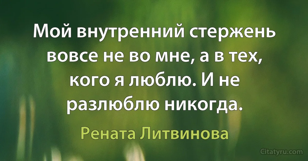 Мой внутренний стержень вовсе не во мне, а в тех, кого я люблю. И не разлюблю никогда. (Рената Литвинова)