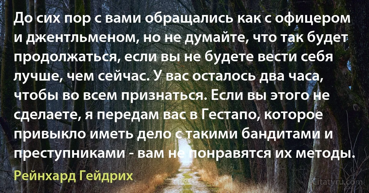 До сих пор с вами обращались как с офицером и джентльменом, но не думайте, что так будет продолжаться, если вы не будете вести себя лучше, чем сейчас. У вас осталось два часа, чтобы во всем признаться. Если вы этого не сделаете, я передам вас в Гестапо, которое привыкло иметь дело с такими бандитами и преступниками - вам не понравятся их методы. (Рейнхард Гейдрих)