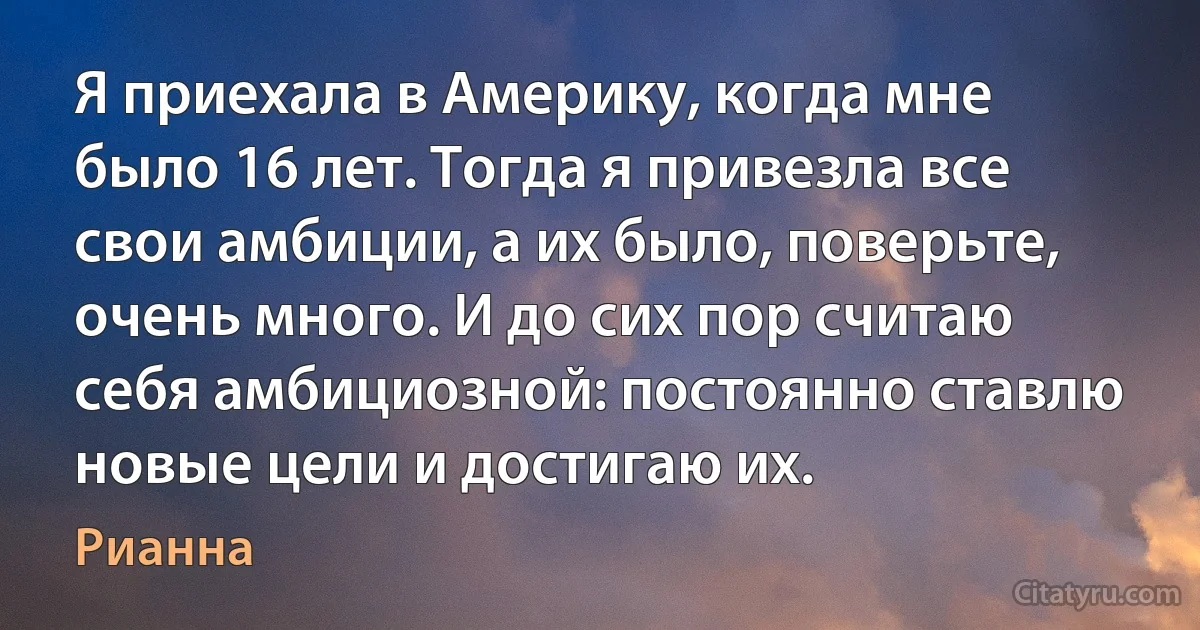 Я приехала в Америку, когда мне было 16 лет. Тогда я привезла все свои амбиции, а их было, поверьте, очень много. И до сих пор считаю себя амбициозной: постоянно ставлю новые цели и достигаю их. (Рианна)