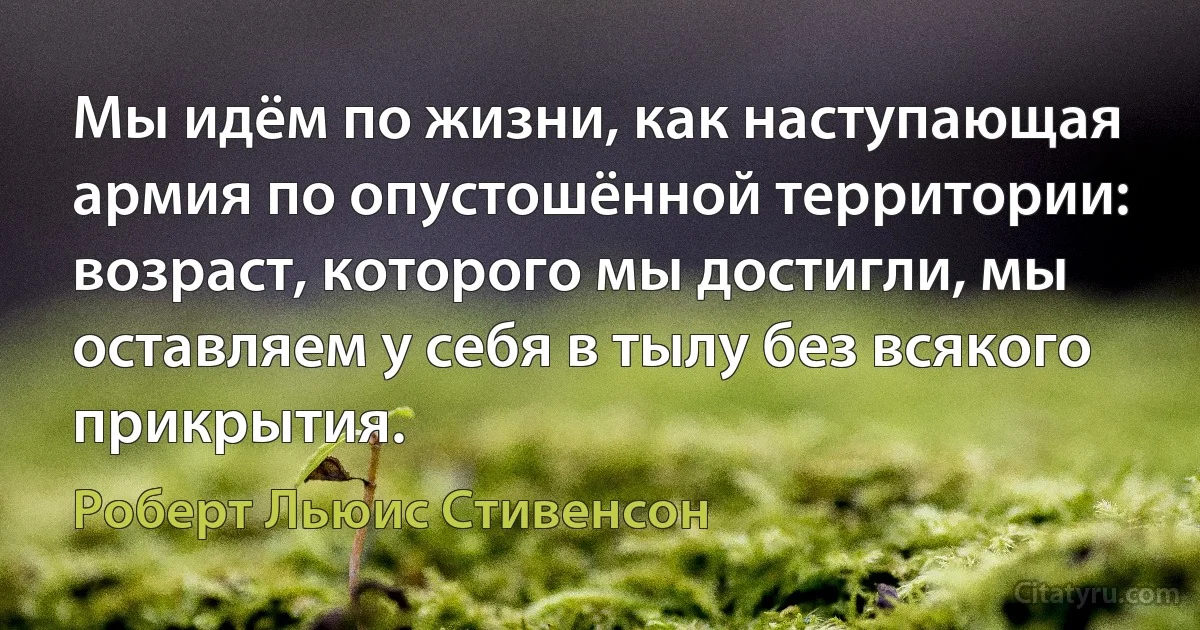 Мы идём по жизни, как наступающая армия по опустошённой территории: возраст, которого мы достигли, мы оставляем у себя в тылу без всякого прикрытия. (Роберт Льюис Стивенсон)