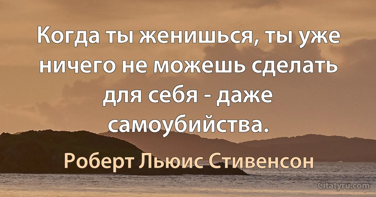 Когда ты женишься, ты уже ничего не можешь сделать для себя - даже самоубийства. (Роберт Льюис Стивенсон)