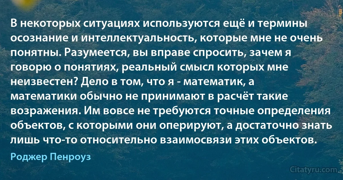 В некоторых ситуациях используются ещё и термины осознание и интеллектуальность, которые мне не очень понятны. Разумеется, вы вправе спросить, зачем я говорю о понятиях, реальный смысл которых мне неизвестен? Дело в том, что я - математик, а математики обычно не принимают в расчёт такие возражения. Им вовсе не требуются точные определения объектов, с которыми они оперируют, а достаточно знать лишь что-то относительно взаимосвязи этих объектов. (Роджер Пенроуз)