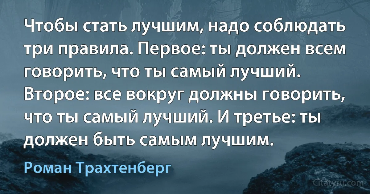 Чтобы стать лучшим, надо соблюдать три правила. Первое: ты должен всем говорить, что ты самый лучший. Второе: все вокруг должны говорить, что ты самый лучший. И третье: ты должен быть самым лучшим. (Роман Трахтенберг)