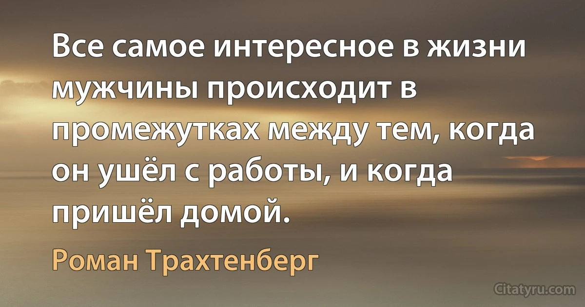 Все самое интересное в жизни мужчины происходит в промежутках между тем, когда он ушёл с работы, и когда пришёл домой. (Роман Трахтенберг)