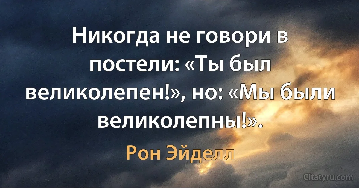 Никогда не говори в постели: «Ты был великолепен!», но: «Мы были великолепны!». (Рон Эйделл)