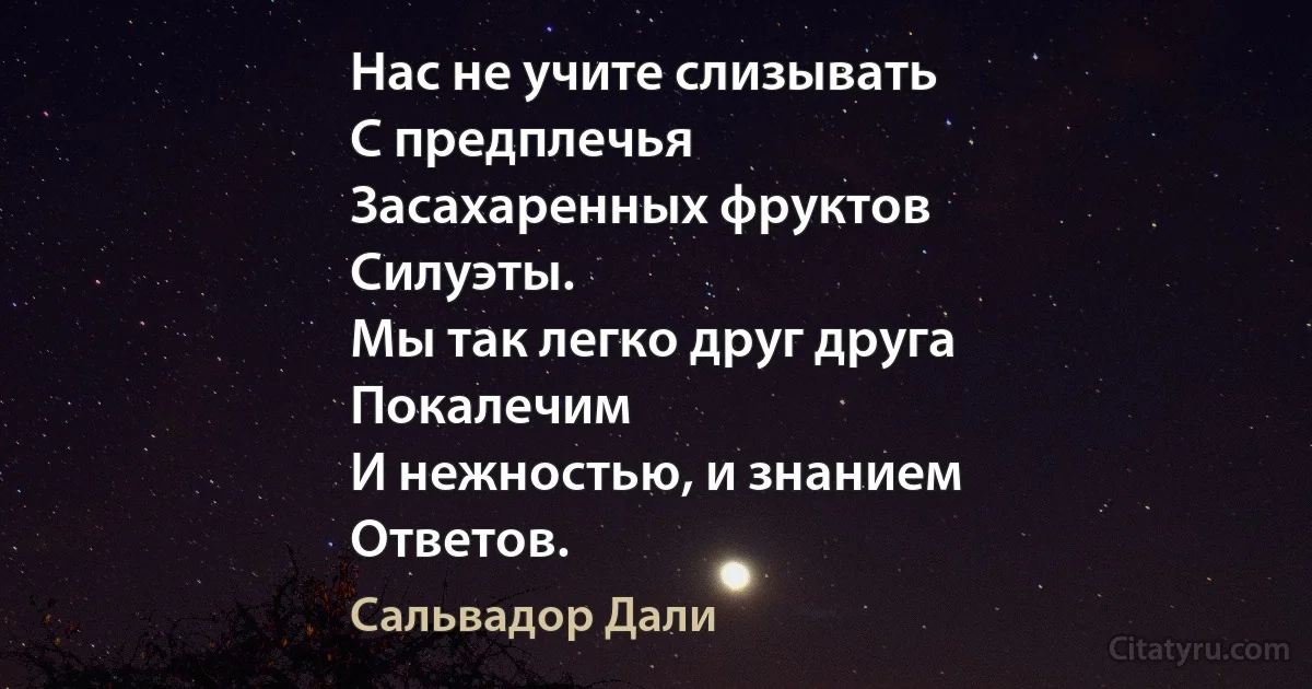 Нас не учите слизывать
С предплечья
Засахаренных фруктов
Силуэты.
Мы так легко друг друга
Покалечим
И нежностью, и знанием
Ответов. (Сальвадор Дали)