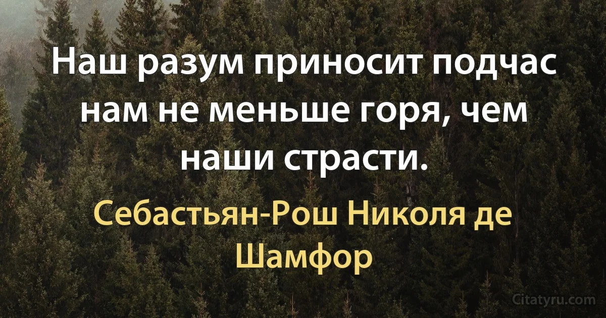 Наш разум приносит подчас нам не меньше горя, чем наши страсти. (Себастьян-Рош Николя де Шамфор)