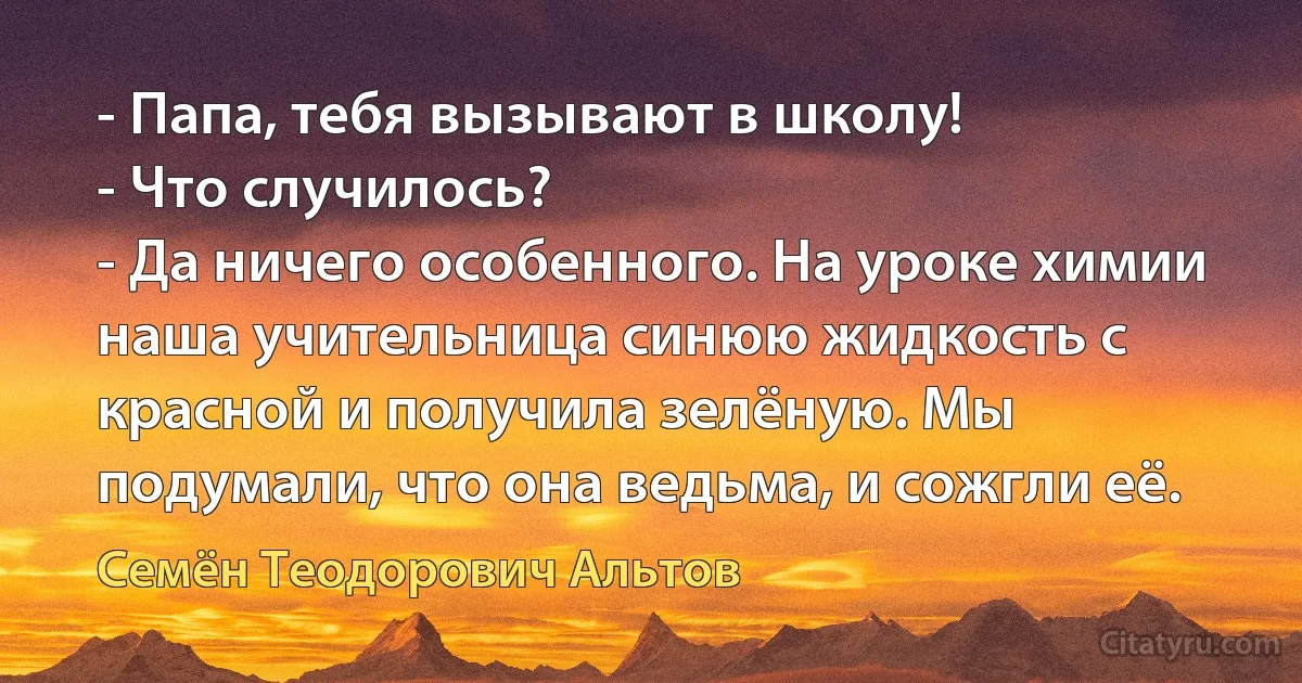 - Папа, тебя вызывают в школу!
- Что случилось?
- Да ничего особенного. На уроке химии наша учительница синюю жидкость с красной и получила зелёную. Мы подумали, что она ведьма, и сожгли её. (Семён Теодорович Альтов)