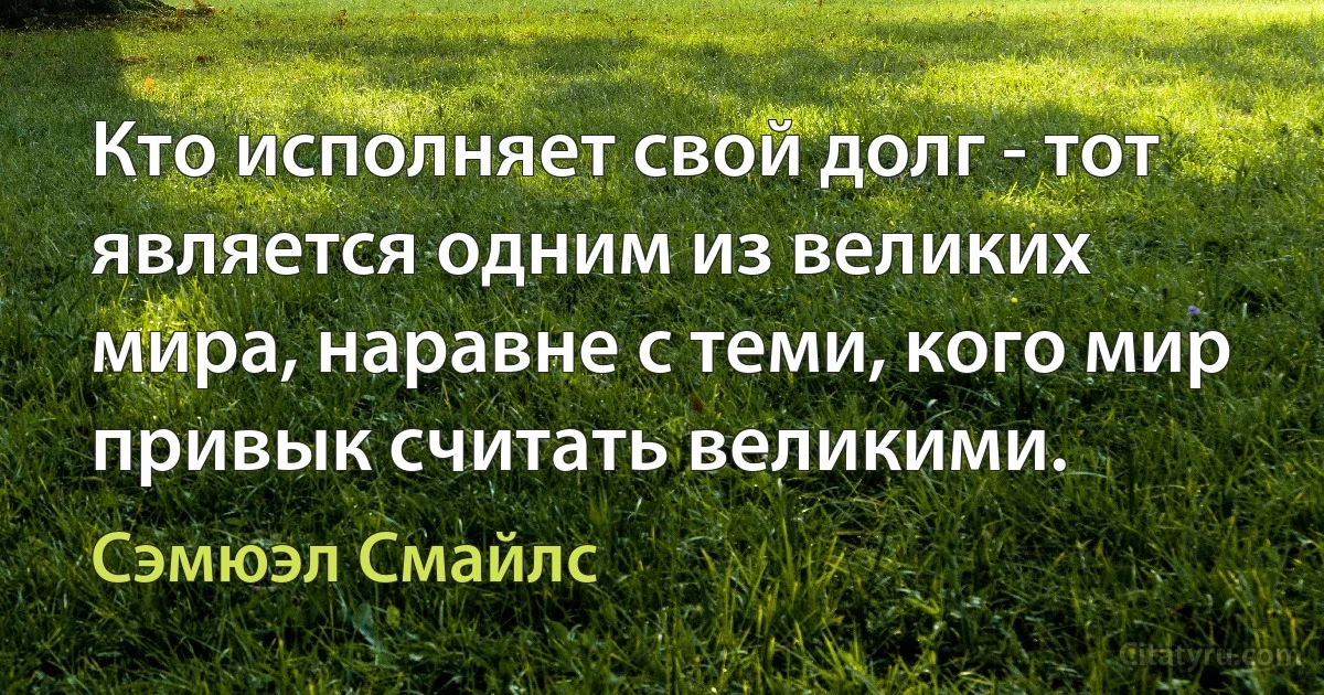 Кто исполняет свой долг - тот является одним из великих мира, наравне с теми, кого мир привык считать великими. (Сэмюэл Смайлс)