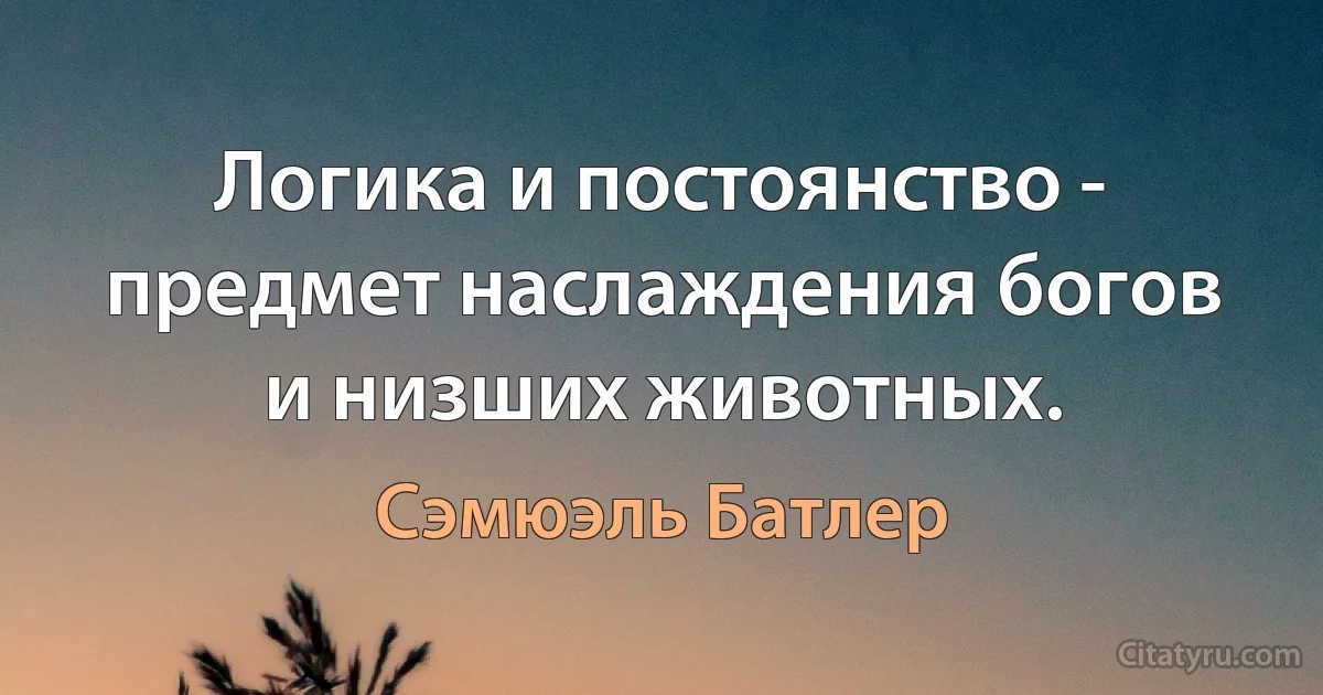 Логика и постоянство - предмет наслаждения богов и низших животных. (Сэмюэль Батлер)