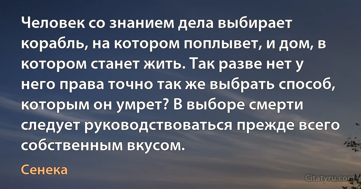 Человек со знанием дела выбирает корабль, на котором поплывет, и дом, в котором станет жить. Так разве нет у него права точно так же выбрать способ, которым он умрет? В выборе смерти следует руководствоваться прежде всего собственным вкусом. (Сенека)