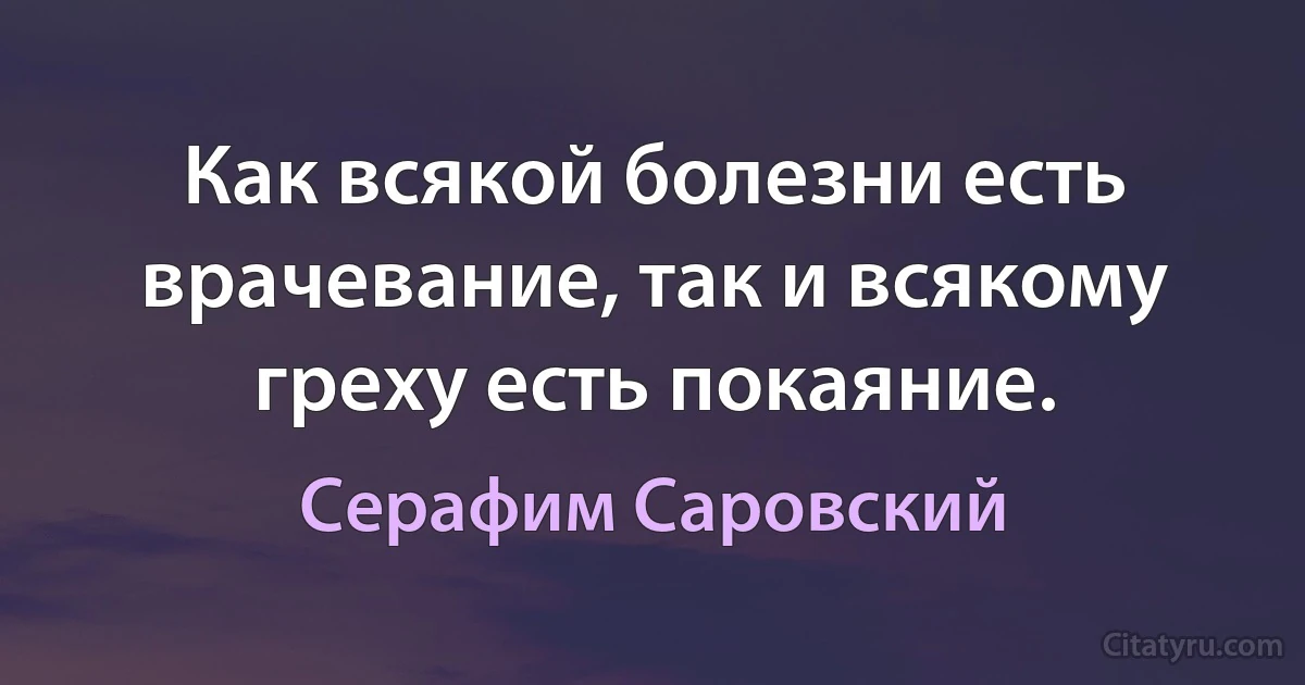 Как всякой болезни есть врачевание, так и всякому греху есть покаяние. (Серафим Саровский)