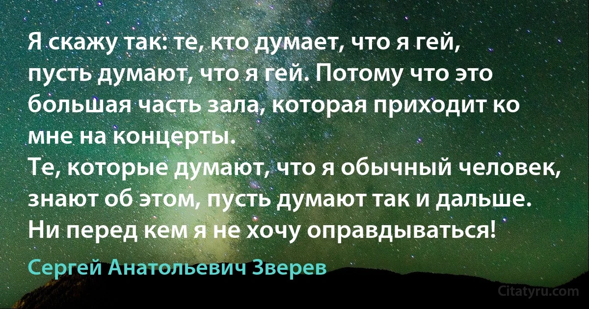 Я скажу так: те, кто думает, что я гей, пусть думают, что я гей. Потому что это большая часть зала, которая приходит ко мне на концерты.
Те, которые думают, что я обычный человек, знают об этом, пусть думают так и дальше. Ни перед кем я не хочу оправдываться! (Сергей Анатольевич Зверев)