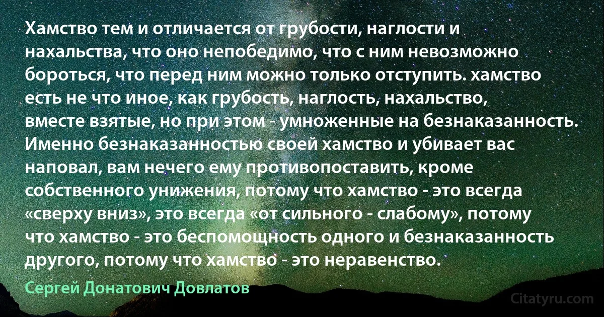 Хамство тем и отличается от грубости, наглости и нахальства, что оно непобедимо, что с ним невозможно бороться, что перед ним можно только отступить. хамство есть не что иное, как грубость, наглость, нахальство, вместе взятые, но при этом - умноженные на безнаказанность. Именно безнаказанностью своей хамство и убивает вас наповал, вам нечего ему противопоставить, кроме собственного унижения, потому что хамство - это всегда «сверху вниз», это всегда «от сильного - слабому», потому что хамство - это беспомощность одного и безнаказанность другого, потому что хамство - это неравенство. (Сергей Донатович Довлатов)