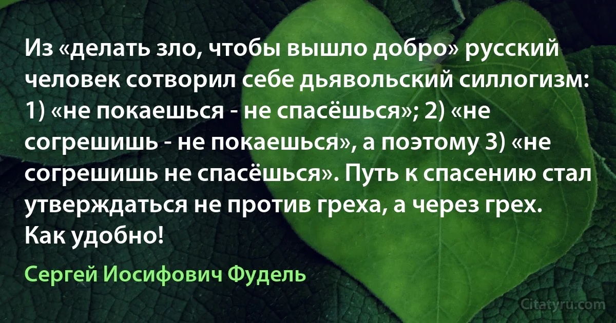 Из «делать зло, чтобы вышло добро» русский человек сотворил себе дьявольский силлогизм: 1) «не покаешься - не спасёшься»; 2) «не согрешишь - не покаешься», а поэтому 3) «не согрешишь не спасёшься». Путь к спасению стал утверждаться не против греха, а через грех. Как удобно! (Сергей Иосифович Фудель)