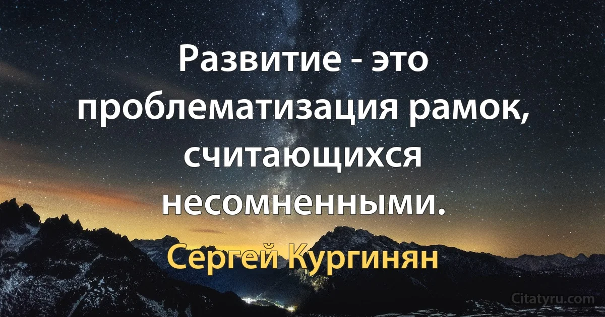 Развитие - это проблематизация рамок, считающихся несомненными. (Сергей Кургинян)