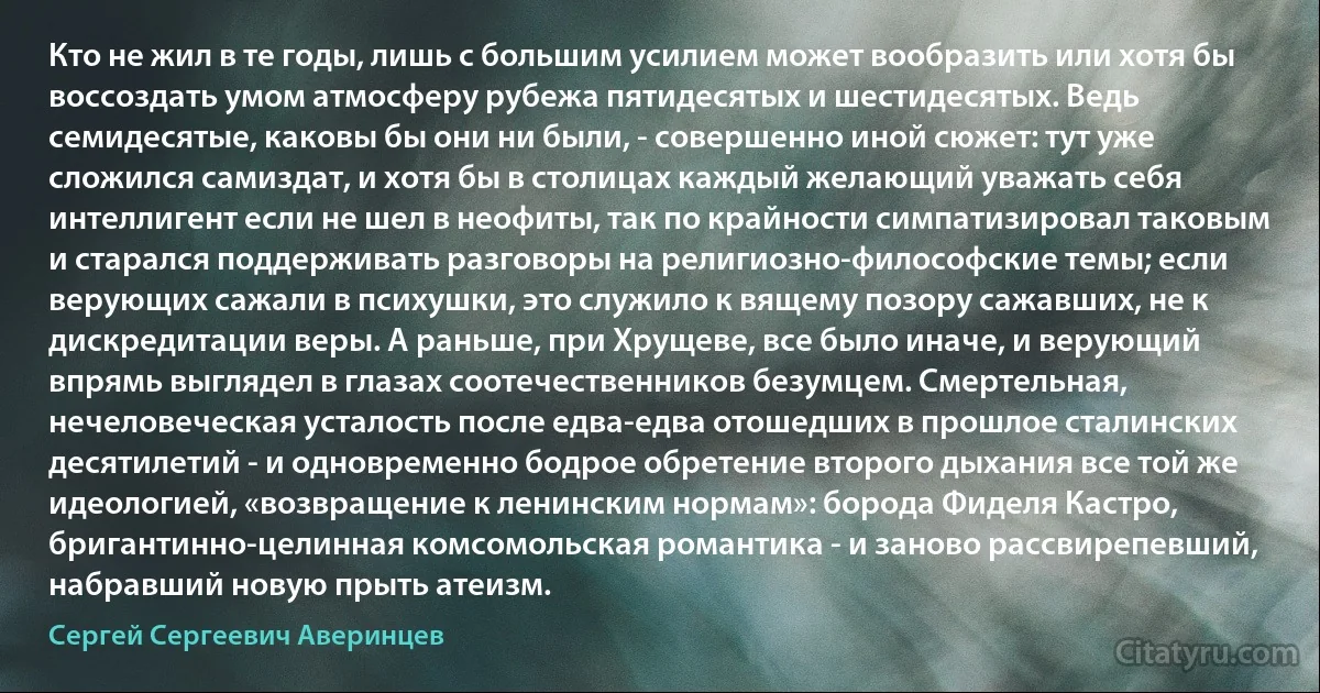 Кто не жил в те годы, лишь с большим усилием может вообразить или хотя бы воссоздать умом атмосферу рубежа пятидесятых и шестидесятых. Ведь семидесятые, каковы бы они ни были, - совершенно иной сюжет: тут уже сложился самиздат, и хотя бы в столицах каждый желающий уважать себя интеллигент если не шел в неофиты, так по крайности симпатизировал таковым и старался поддерживать разговоры на религиозно-философские темы; если верующих сажали в психушки, это служило к вящему позору сажавших, не к дискредитации веры. А раньше, при Хрущеве, все было иначе, и верующий впрямь выглядел в глазах соотечественников безумцем. Смертельная, нечеловеческая усталость после едва-едва отошедших в прошлое сталинских десятилетий - и одновременно бодрое обретение второго дыхания все той же идеологией, «возвращение к ленинским нормам»: борода Фиделя Кастро, бригантинно-целинная комсомольская романтика - и заново рассвирепевший, набравший новую прыть атеизм. (Сергей Сергеевич Аверинцев)