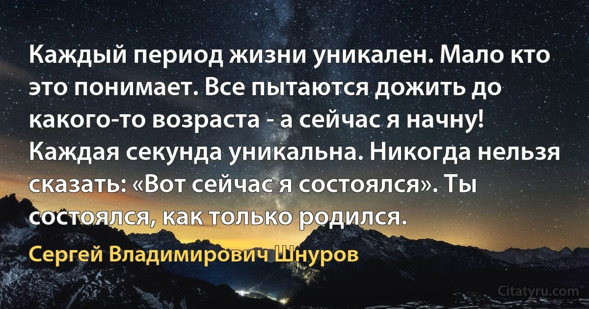 Каждый период жизни уникален. Мало кто это понимает. Все пытаются дожить до какого-то возраста - а сейчас я начну! Каждая секунда уникальна. Никогда нельзя сказать: «Вот сейчас я состоялся». Ты состоялся, как только родился. (Сергей Владимирович Шнуров)