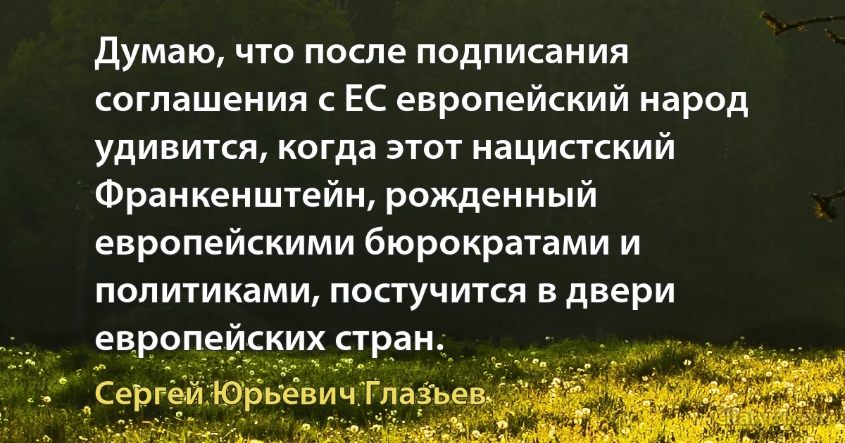 Думаю, что после подписания соглашения с ЕС европейский народ удивится, когда этот нацистский Франкенштейн, рожденный европейскими бюрократами и политиками, постучится в двери европейских стран. (Сергей Юрьевич Глазьев)