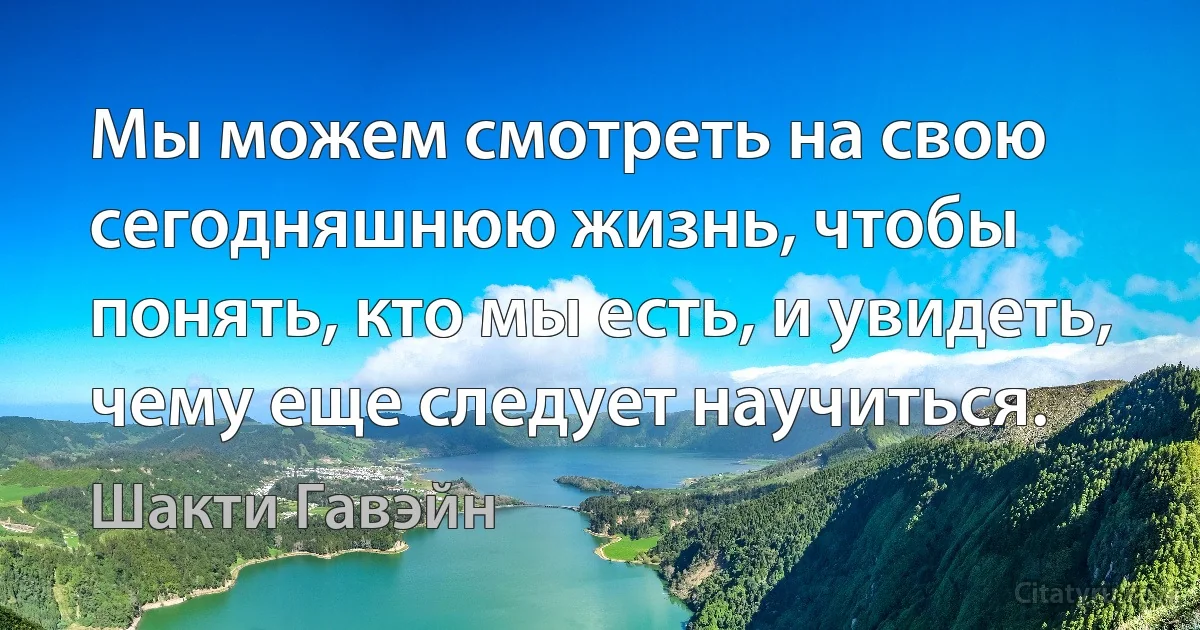 Мы можем смотреть на свою сегодняшнюю жизнь, чтобы понять, кто мы есть, и увидеть, чему еще следует научиться. (Шакти Гавэйн)