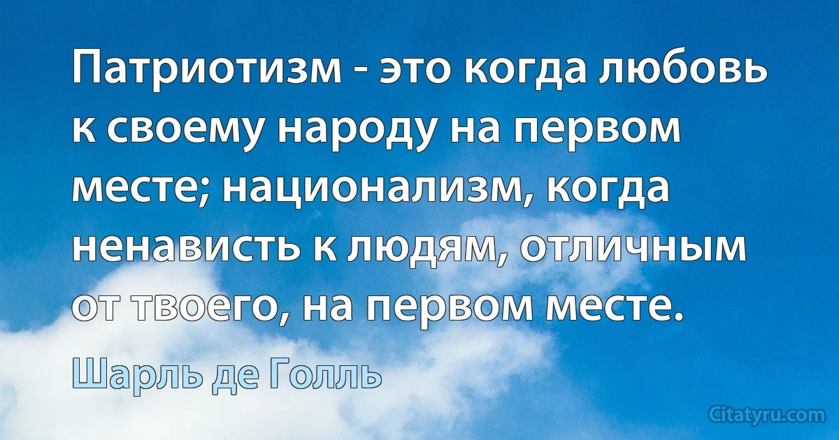 Патриотизм - это когда любовь к своему народу на первом месте; национализм, когда ненависть к людям, отличным от твоего, на первом месте. (Шарль де Голль)