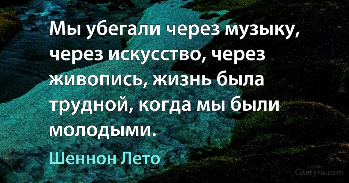 Мы убегали через музыку, через искусство, через живопись, жизнь была трудной, когда мы были молодыми. (Шеннон Лето)