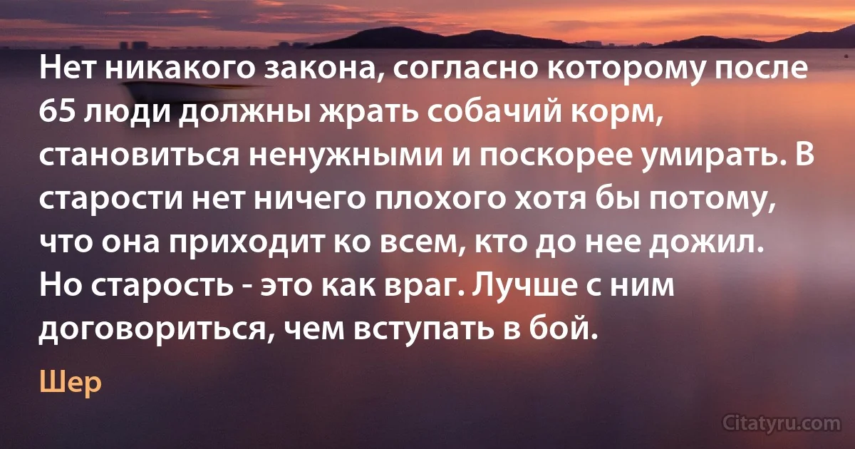 Нет никакого закона, согласно которому после 65 люди должны жрать собачий корм, становиться ненужными и поскорее умирать. В старости нет ничего плохого хотя бы потому, что она приходит ко всем, кто до нее дожил. Но старость - это как враг. Лучше с ним договориться, чем вступать в бой. (Шер)