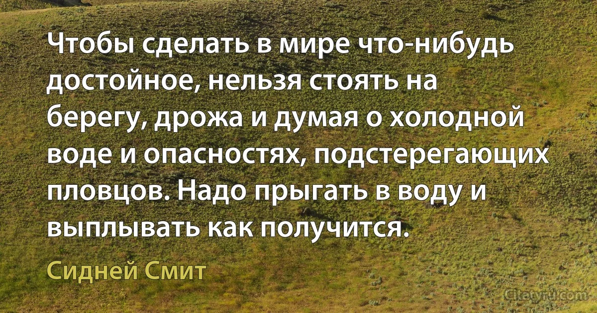 Чтобы сделать в мире что-нибудь достойное, нельзя стоять на берегу, дрожа и думая о холодной воде и опасностях, подстерегающих пловцов. Надо прыгать в воду и выплывать как получится. (Сидней Смит)