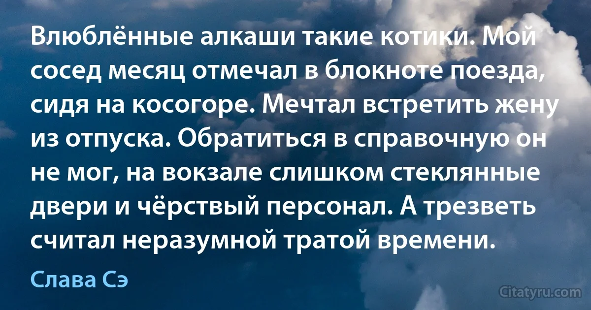 Влюблённые алкаши такие котики. Мой сосед месяц отмечал в блокноте поезда, сидя на косогоре. Мечтал встретить жену из отпуска. Обратиться в справочную он не мог, на вокзале слишком стеклянные двери и чёрствый персонал. А трезветь считал неразумной тратой времени. (Слава Сэ)