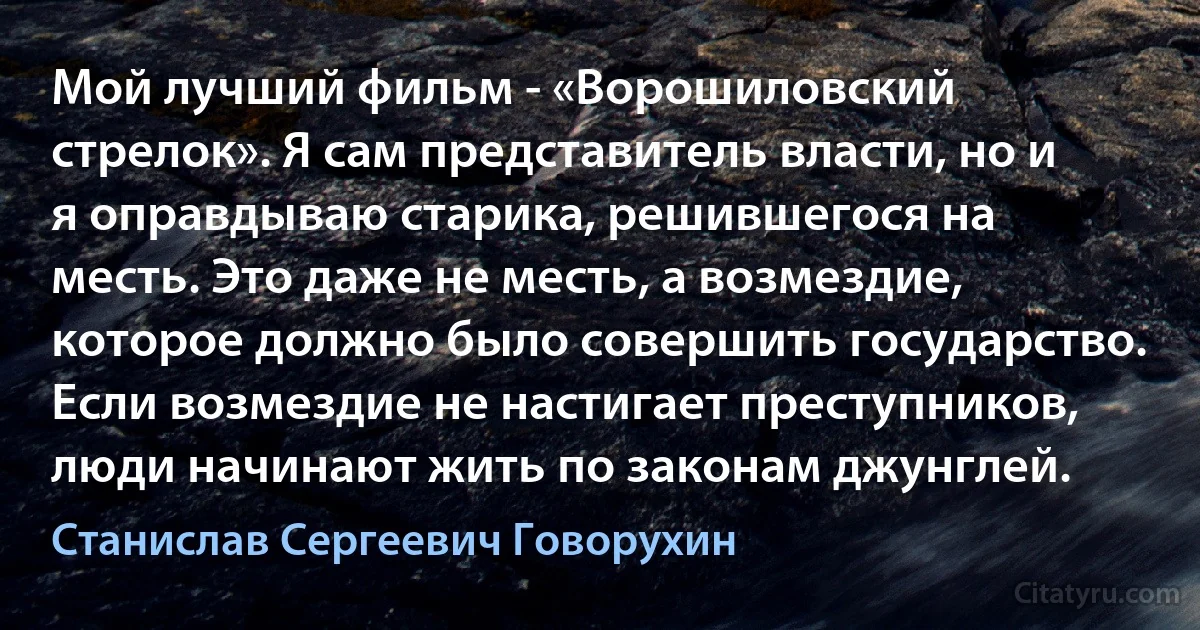 Мой лучший фильм - «Ворошиловский стрелок». Я сам представитель власти, но и я оправдываю старика, решившегося на месть. Это даже не месть, а возмездие, которое должно было совершить государство. Если возмездие не настигает преступников, люди начинают жить по законам джунглей. (Станислав Сергеевич Говорухин)