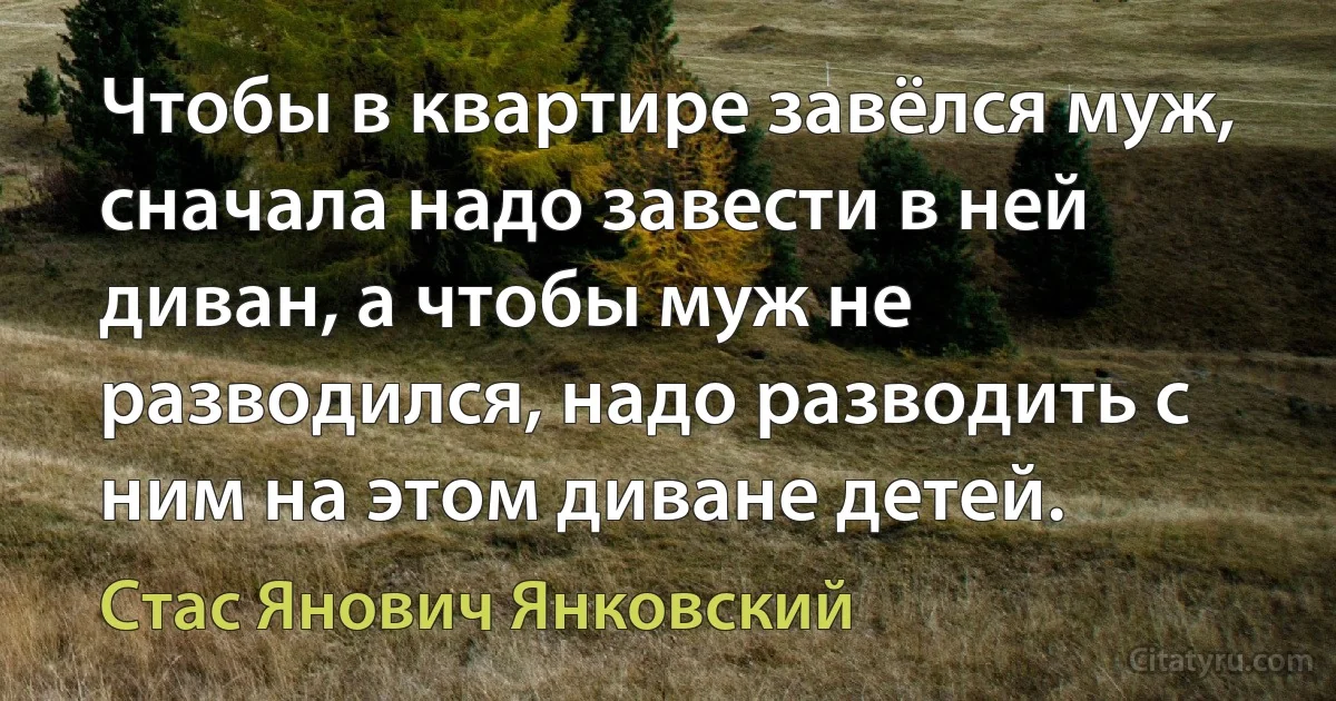 Чтобы в квартире завёлся муж, сначала надо завести в ней диван, а чтобы муж не разводился, надо разводить с ним на этом диване детей. (Стас Янович Янковский)