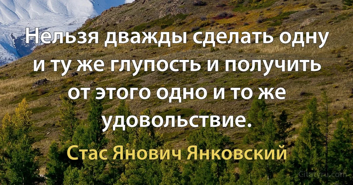 Нельзя дважды сделать одну и ту же глупость и получить от этого одно и то же удовольствие. (Стас Янович Янковский)