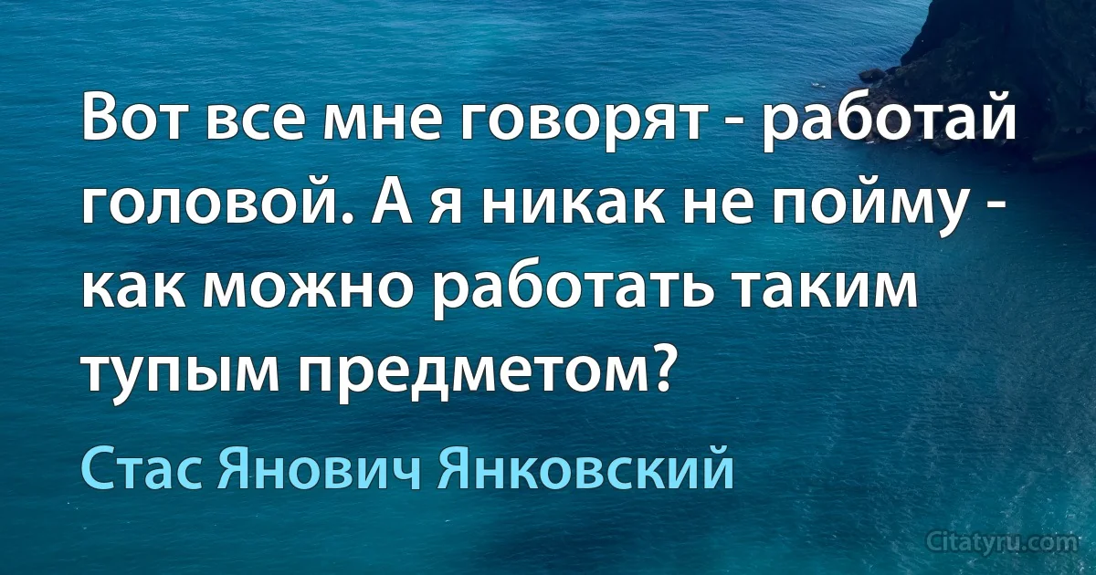 Вот все мне говорят - работай головой. А я никак не пойму - как можно работать таким тупым предметом? (Стас Янович Янковский)