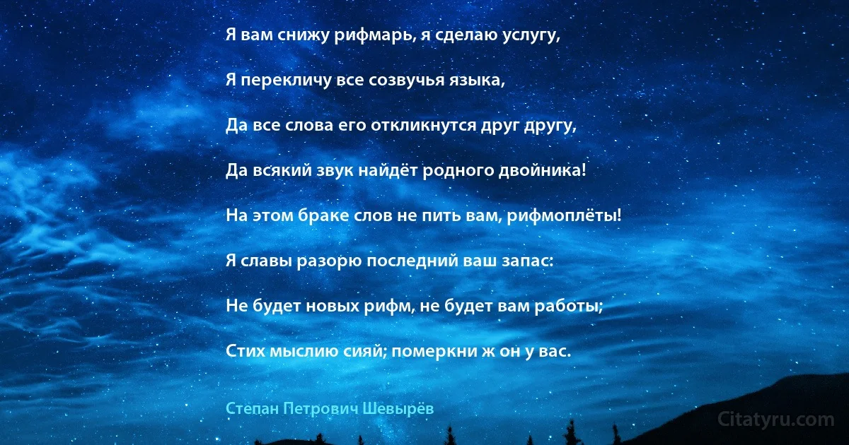 Я вам снижу рифмарь, я сделаю услугу,

Я перекличу все созвучья языка,

Да все слова его откликнутся друг другу,

Да всякий звук найдёт родного двойника!

На этом браке слов не пить вам, рифмоплёты!

Я славы разорю последний ваш запас:

Не будет новых рифм, не будет вам работы;

Стих мыслию сияй; померкни ж он у вас. (Степан Петрович Шевырёв)